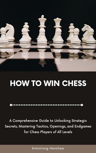 HOW TO WIN CHESS: A Comprehensive Guide to Unlocking Strategic Secrets, Mastering Tactics, Openings, and Endgames for Chess Players of All Levels