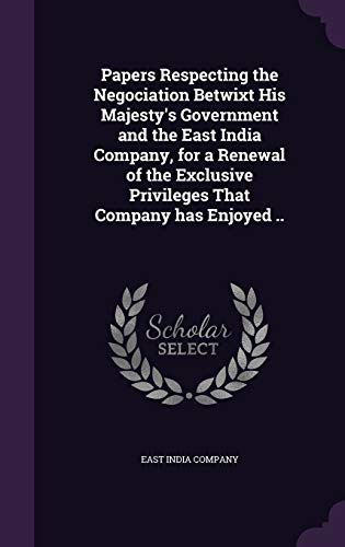 Papers Respecting the Negociation Betwixt His Majesty's Government and the East India Company, for a Renewal of the Exclusive Privileges That Company has Enjoyed ..