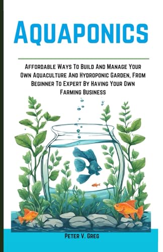 Aquaponics: Aff ordable Ways To Build And Manage Your Own Aquaculture And Hydroponic Garden, From Beginner To Expert By Having Your Own Farming Business