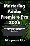  Mastering Adobe Premiere Pro 2026: The Complete Guide to Professional Video Editing, Effects, and Workflow Optimization