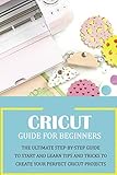  Cricut Guide for Beginners: The Ultimate Step-by-Step Guide To Start and Learn Tips and Tricks to Create Your Perfect Cricut Projects: Cricut Design Space