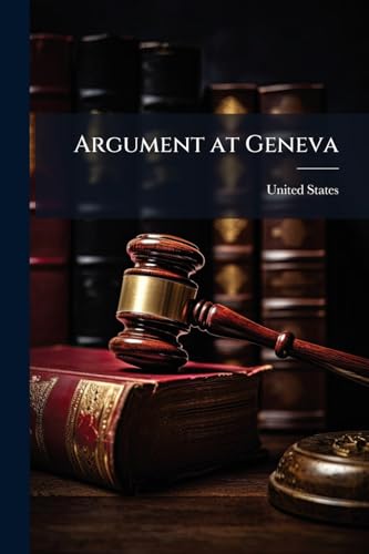 Argument at Geneva: A Complete Collection of the Forensic Discussions On the Part of the United States and of Great Britain Before the Tribunal of Arbitration Under the Treaty of Washington