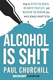 Alcohol is SH!T: How to Ditch the Booze, Re-ignite Your Life, and Recover the Person you Were Always Meant to be.