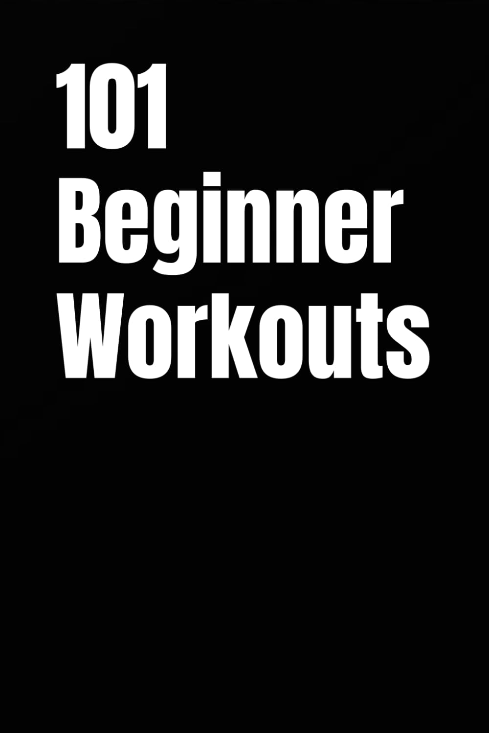 101 Beginner Workouts: Simple Home or Gym Routines for Building Strength, Confidence, and Consistency