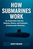 How Submarines Work : An Exploration into the Science, History, and Evolution of Underwater Machines