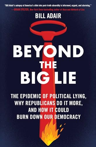 Beyond the Big Lie: The Epidemic of Political Lying, Why Republicans Do It More, and How It Could Burn Down Our Democracy