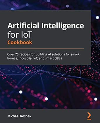 Artificial Intelligence for IoT Cookbook: Over 70 recipes for building AI solutions for smart homes, industrial IoT, and smart cities book cover