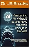 Mastering AI: What it is and how to use it for your benefit: Unlock the Power of Artificial Intelligence: A Comprehensive Guide from Foundational Concepts to Future Innovations.