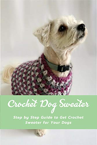 Crochet Dog Sweater: Step by Step Guide to Get Crochet Sweater for Your Dogs: Knitting Sweater Projects to Keep Your Dog Cozy and Comfortable Book