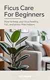 Ficus Care for Beginners: How to Keep Your Ficus Healthy, Full, and Stress-Free Indoors (The Indoor Garden Collection: Master Your Favorite Houseplants Book 6)
