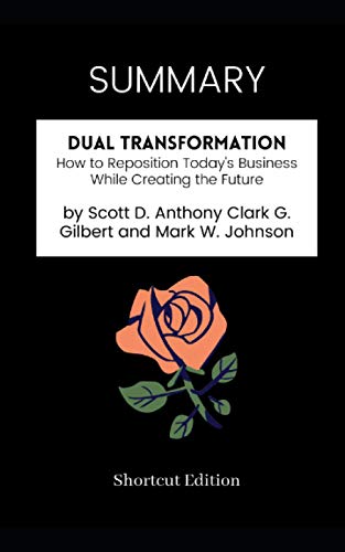 SUMMARY - Dual Transformation: How to Reposition Today's Business While Creating the Future by Scott D. Anthony Clark G. Gilbert and Mark W. Johnson SUMMARY - Dual Transformation: How to Reposition Today's Business While Creating the Future by Scott D. Anthony Clark G. Gilbert and Mark W. Johnson