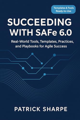 Succeeding with SAFe 6.0: Real-World Tools, Templates, Practices, and Playbooks for Agile Success (Succeeding with SAFe 6.0 Series Book 1)