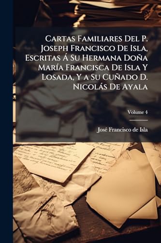 Cartas Familiares Del P. Joseph Francisco De Isla, Escritas Á Su Hermana Doña María Francisca De Isla Y Losada, Y a Su Cuñado D. Nicolás De Ayala; Volume 4 (Spanish Edition)