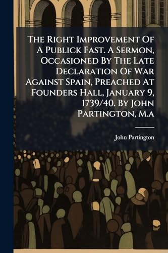 The Right Improvement Of A Publick Fast. A Sermon, Occasioned By The Late Declaration Of War Against Spain, Preached At Founders Hall, January 9, 1739/40. By John Partington, M.a