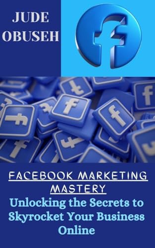 FACEBOOK MARKETING MASTERY: UNLOCKING THE SECRETS TO SKYROCKET YOUR BUSINESS