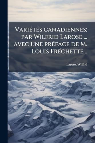 Variétés canadiennes; par Wilfrid Larose ... avec une préface de M. Louis Fréchette .. (French Edition)