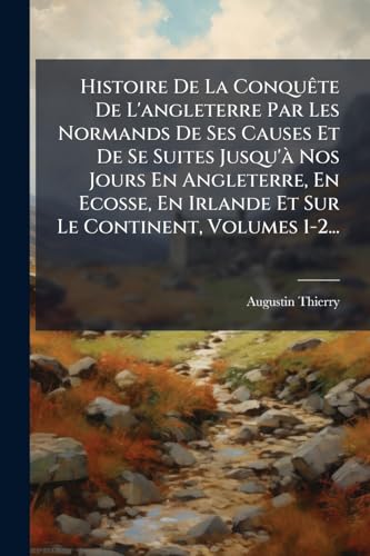 Histoire De La Conquête De L'angleterre Par Les Normands De Ses Causes Et De Se Suites Jusqu'à Nos Jours En Angleterre, En Ecosse, En Irlande Et Sur Le Continent, Volumes 1-2... (French Edition)