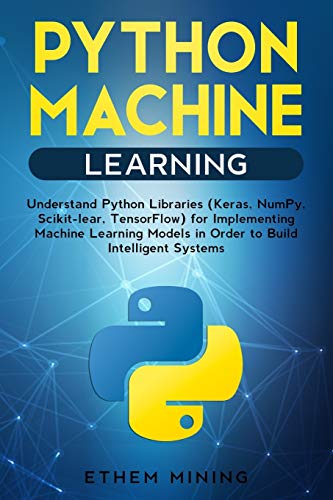 Python Machine Learning: Understand Python Libraries (Keras, NumPy, Scikit-lear, TensorFlow) for Implementing Machine Learning Models in Order to Build Intelligent Systems