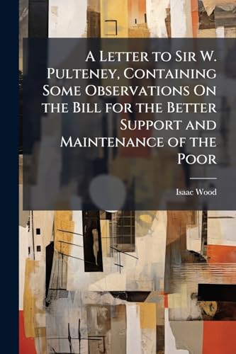 A Letter to Sir W. Pulteney, Containing Some Observations On the Bill for the Better Support and Maintenance of the Poor