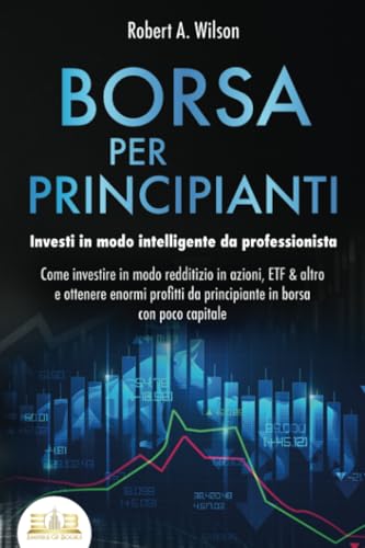 BORSA PER PRINCIPIANTI - Investi in modo intelligente da professionista: Come investire in modo redditizio in azioni, ETF & altro e ottenere enormi profitti da principiante in borsa con poco capitale
