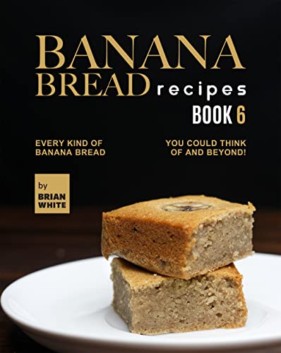 Banana Bread Recipes – Book 6: Every Kind of Banana Bread You Could Think Of and Beyond! (The Ultimate Collection of 300+ Banana Bread Recipes)