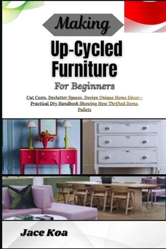 Making Up-Cycled Furniture For Beginners: Cut Costs, Declutter Spaces, Design