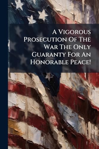 A Vigorous Prosecution Of The War The Only Guaranty For An Honorable Peace!