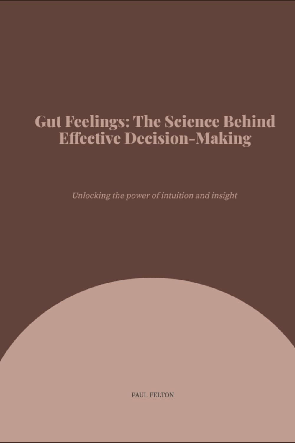 Gut Feelings: The Science Behind Effective Decision-Making: Why Your Intuition Can Outperform Logic and How to Use It.