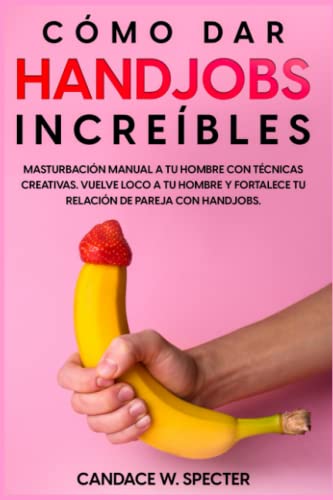 Como dar Handjobs Increíbles - Masturbación manual a tu hombre con técnicas creativas. Vuelve loco a tu hombre y fortalece tu relación de pareja con handjobs