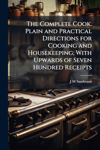The Complete Cook. Plain and Practical Directions for Cooking and Housekeeping; With Upwards of Seven Hundred Receipts: Consisting of Directions for ... of Broths and Soups; Boiling, Roasting, B