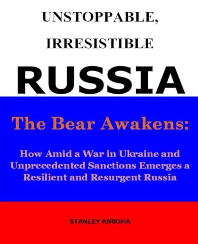 Unstoppable, Irresistible Russia: The Bear Awakens: How Amid A War In Ukraine And Unprecedented Sanctions Emerges A Resilient And Resurgent Russia