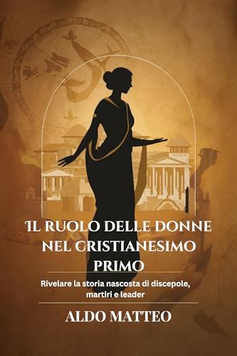 IL RUOLO DELLE DONNE NEL CRISTIANESIMO PRIMO: Rivelare la storia nascosta di discepole, martiri e le