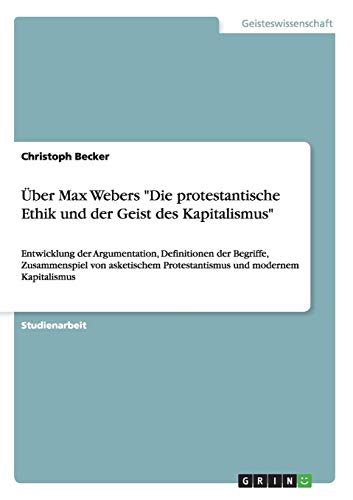 Über Max Webers 'Die protestantische Ethik und der Geist des Kapitalismus': Entwicklung der Argumentation, Definitionen der Begriffe, Zusammenspiel ... Protestantismus und modernem Kapitalismus