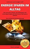 ENERGIE SPAREN IM ALLTAG: Wie Energie zu Hause, am Arbeitsplatz und unterwegs und damit bares Geld gespart werden kann! Eine Schritt-für-Schritt-Anleitung!