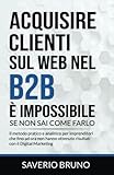 Acquisire clienti sul web nel B2B è impossibile, se non sai come farlo: Il metodo pratico e analitico per imprenditori che fino ad ora non hanno ottenuto risultati con il Digital Marketing