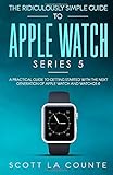 The Ridiculously Simple Guide to Apple Watch Series 5: A Practical Guide To Getting Started With the Next Generation of Apple Watch and WatchOS 6