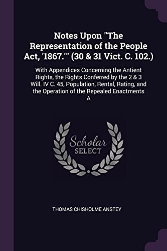 Notes Upon "The Representation of the People Act, '1867.'" (30 & 31 Vict. C. 102.): With Appendices Concerning the Antient Rights, the Rights ... the Operation of the Repealed Enactments A