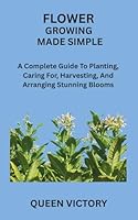 FLOWER GROWING MADE SIMPLE: A Complete Guide To Planting, Caring For, Harvesting, And Arranging Stunning Blooms B0G33K6MTS Book Cover