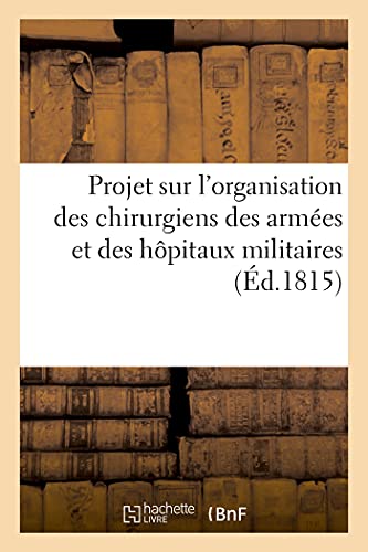 Projet sur l'organisation des chirurgiens des armées et des hôpitaux militaires: concernant les moyens d'avoir des chirurgiens instruits sans qu'il en coûte au gouvernement (French Edition)