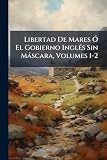 Libertad De Mares Ó El Gobierno Inglés Sin Máscara, Volumes 1-2 (Spanish Edition)