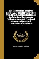 The Mathematical Theory of Eclipses, According to Chauvenet's Transformation of Bessel's Method Explained and Illustrated, to Which Are Appended Transits of Mercury and Venus and Occultations of Fixed 1374415812 Book Cover