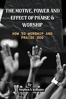 The Motive, Power And Effect Of Praise And Worship: How To Worship And Praise God B0BV235V5B Book Cover