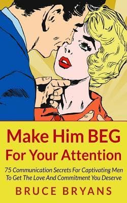 Make Him BEG For Your Attention: 75 Communication Secrets For Captivating Men To Get The Love And Co