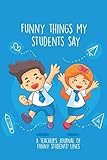  Funny Things My Students Say: A Teacher\'s Journal Of Funny Students Lines. Funny Gag Gift for Teachers To Write Down Silly, Hilarious and Memorables Quotes From Students.