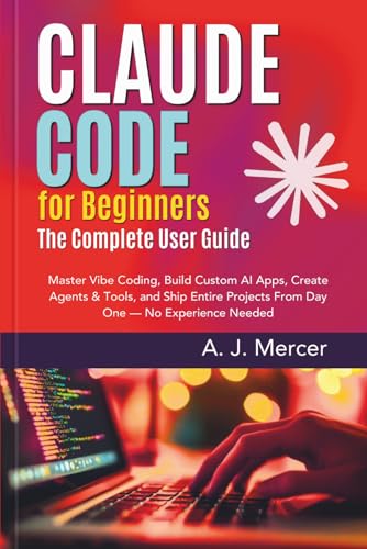 Claude Code for Beginners: The Complete User Guide: Master Vibe Coding, Build Custom AI Apps, Create Agents & Tools, and Ship Entire Projects From Day One — No Experience Needed