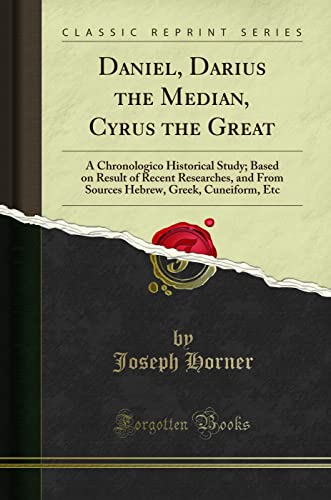 Daniel, Darius the Median, Cyrus the Great: A Chronologico Historical Study; Based on Result of Recent Researches, and From Sources Hebrew, Greek, Cuneiform, Etc (Classic Reprint)