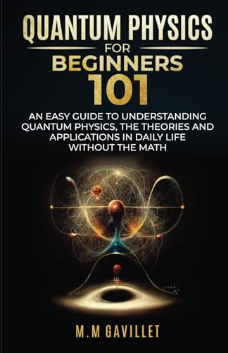 QUANTUM PHYSICS FOR BEGINNERS 101: AN EASY GUIDE TO UNDERSTANDING QUANTUM PHYSICS, THE THEORIES AND APPLICATIONS IN DAILY LIFE WITHOUT THE MATH