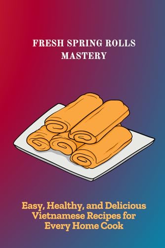 FRESH SPRING ROLLS MASTERY: Easy, Healthy, and Delicious Vietnamese Recipes