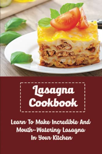 Lasagna Cookbook: Learn To Make Incredible And Mouth-Watering Lasagna In Your Kitchen