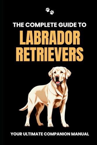 The Complete Guide To Labrador Retrievers: Your Ultimate Companion Manual